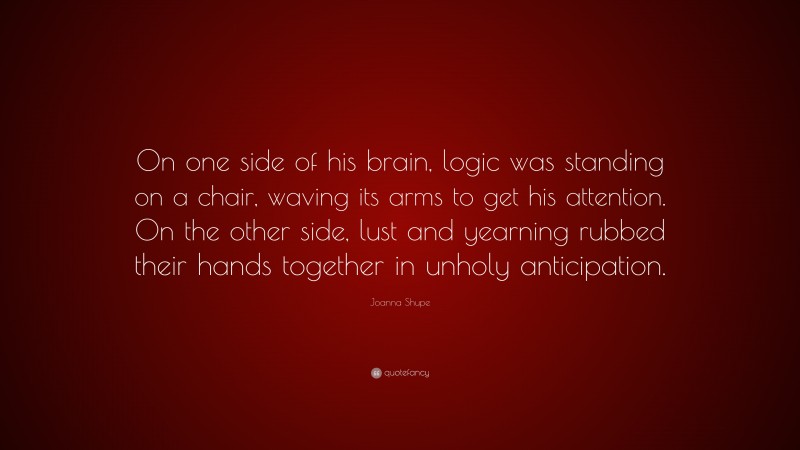 Joanna Shupe Quote: “On one side of his brain, logic was standing on a chair, waving its arms to get his attention. On the other side, lust and yearning rubbed their hands together in unholy anticipation.”
