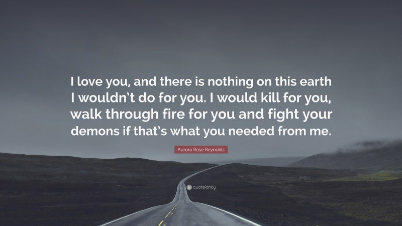 Aurora Rose Reynolds Quote: “I love you, and there is nothing on this earth I wouldn’t do for you. I would kill for you, walk through fire for you and fight your demons if that’s what you needed from me.”