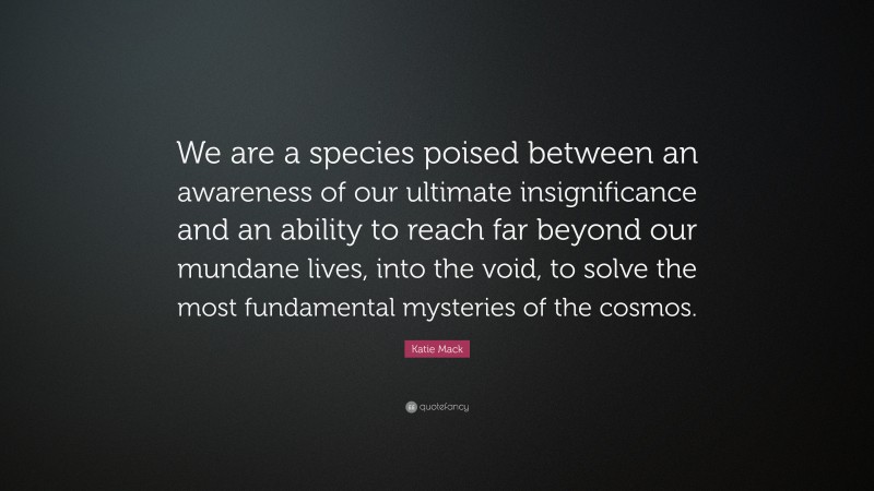 Katie Mack Quote: “We are a species poised between an awareness of our ultimate insignificance and an ability to reach far beyond our mundane lives, into the void, to solve the most fundamental mysteries of the cosmos.”