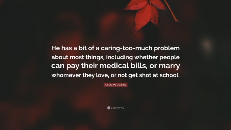 Casey McQuiston Quote: “He has a bit of a caring-too-much problem about most things, including whether people can pay their medical bills, or marry whomever they love, or not get shot at school.”