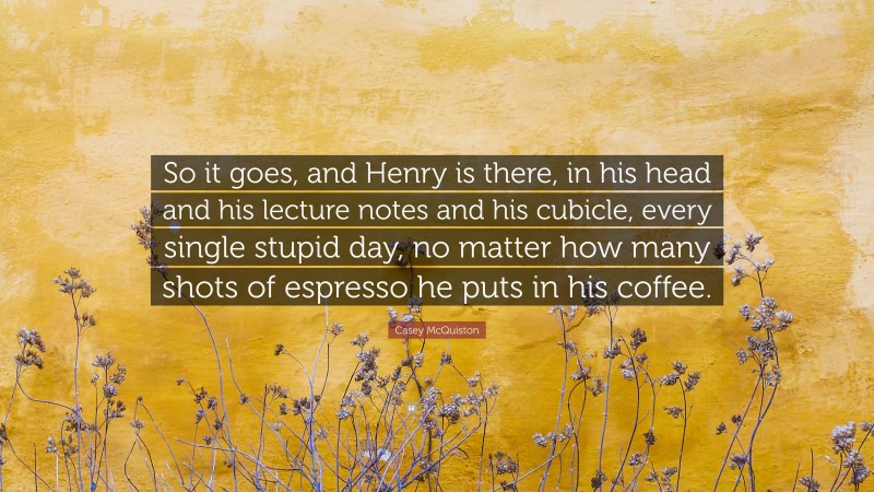 Casey McQuiston Quote: “So it goes, and Henry is there, in his head and his lecture notes and his cubicle, every single stupid day, no matter how many shots of espresso he puts in his coffee.”