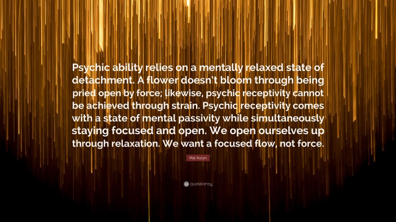 Mat Auryn Quote: “Psychic ability relies on a mentally relaxed state of detachment. A flower doesn’t bloom through being pried open by force; likewise, psychic receptivity cannot be achieved through strain. Psychic receptivity comes with a state of mental passivity while simultaneously staying focused and open. We open ourselves up through relaxation. We want a focused flow, not force.”