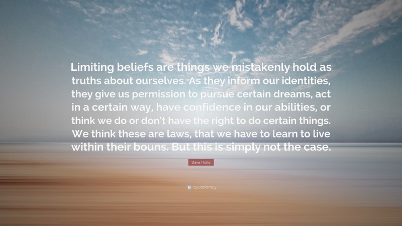 Dave Hollis Quote: “Limiting beliefs are things we mistakenly hold as truths about ourselves. As they inform our identities, they give us permission to pursue certain dreams, act in a certain way, have confidence in our abilities, or think we do or don’t have the right to do certain things. We think these are laws, that we have to learn to live within their bouns. But this is simply not the case.”