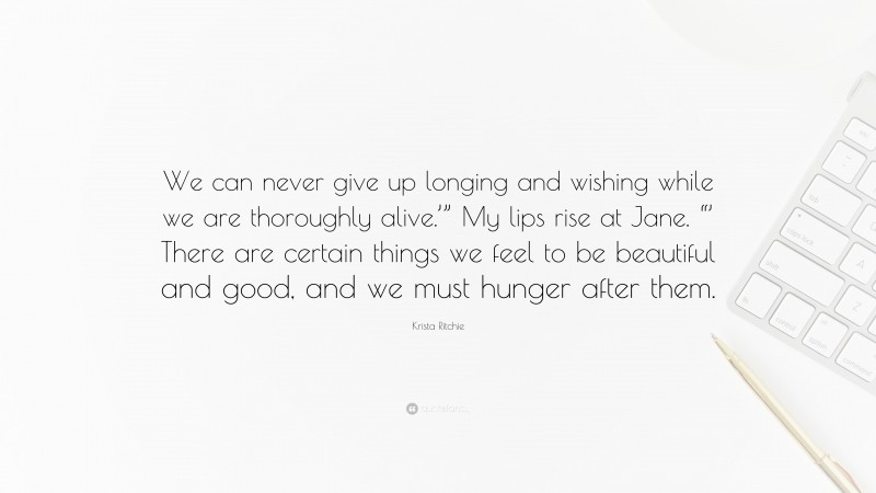 Krista Ritchie Quote: “We can never give up longing and wishing while we are thoroughly alive.’” My lips rise at Jane. “’ There are certain things we feel to be beautiful and good, and we must hunger after them.”