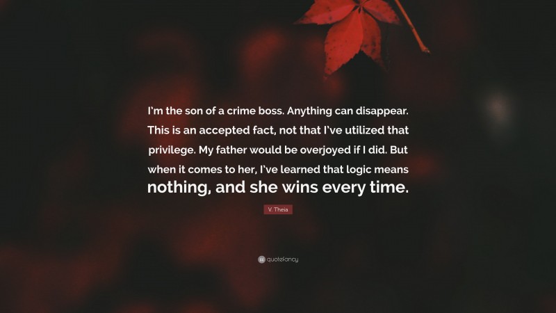 V. Theia Quote: “I’m the son of a crime boss. Anything can disappear. This is an accepted fact, not that I’ve utilized that privilege. My father would be overjoyed if I did. But when it comes to her, I’ve learned that logic means nothing, and she wins every time.”