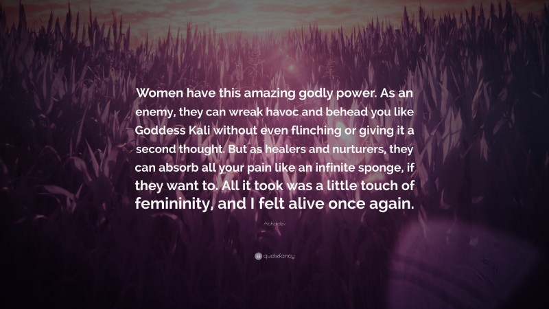 Abhaidev Quote: “Women have this amazing godly power. As an enemy, they can wreak havoc and behead you like Goddess Kali without even flinching or giving it a second thought. But as healers and nurturers, they can absorb all your pain like an infinite sponge, if they want to. All it took was a little touch of femininity, and I felt alive once again.”