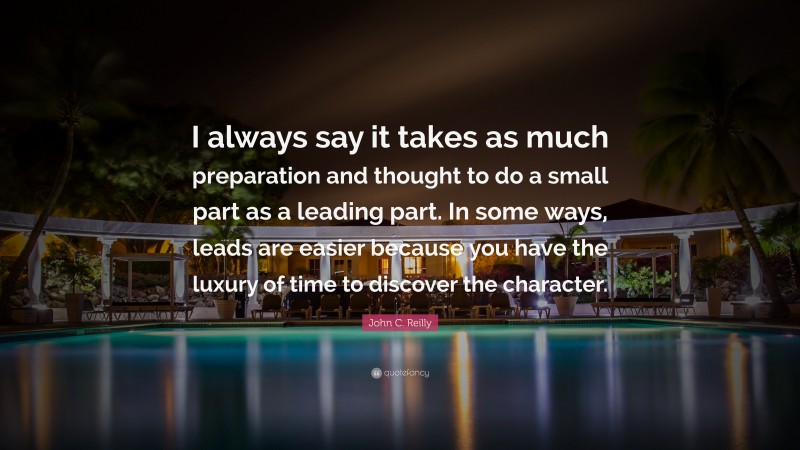 John C. Reilly Quote: “I always say it takes as much preparation and thought to do a small part as a leading part. In some ways, leads are easier because you have the luxury of time to discover the character.”