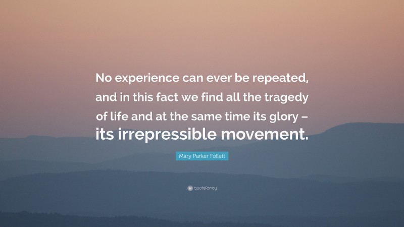 Mary Parker Follett Quote: “No experience can ever be repeated, and in this fact we find all the tragedy of life and at the same time its glory – its irrepressible movement.”