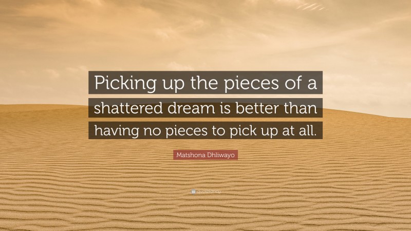 Matshona Dhliwayo Quote: “Picking up the pieces of a shattered dream is better than having no pieces to pick up at all.”