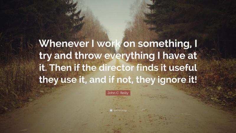 John C. Reilly Quote: “Whenever I work on something, I try and throw everything I have at it. Then if the director finds it useful they use it, and if not, they ignore it!”