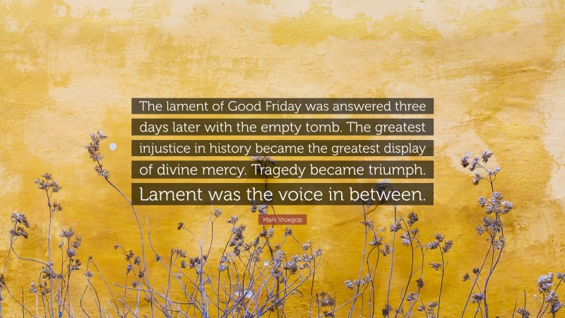 Mark Vroegop Quote: “The lament of Good Friday was answered three days later with the empty tomb. The greatest injustice in history became the greatest display of divine mercy. Tragedy became triumph. Lament was the voice in between.”