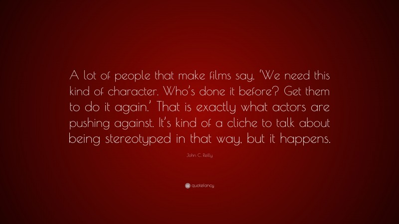 John C. Reilly Quote: “A lot of people that make films say, ‘We need this kind of character. Who’s done it before? Get them to do it again.’ That is exactly what actors are pushing against. It’s kind of a cliche to talk about being stereotyped in that way, but it happens.”