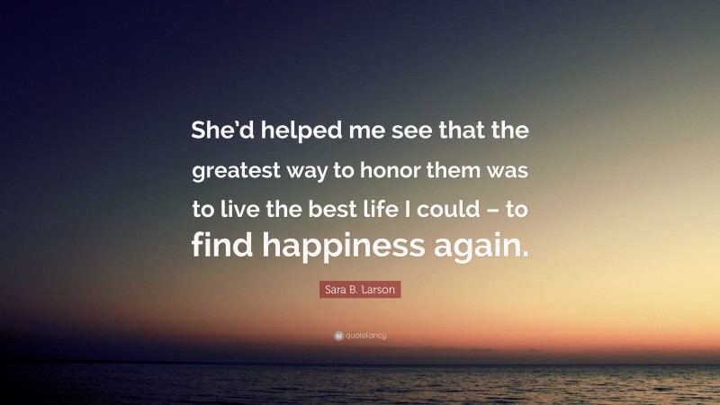 Sara B. Larson Quote: “She’d helped me see that the greatest way to honor them was to live the best life I could – to find happiness again.”