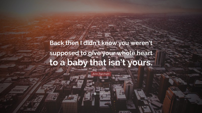 Ann Patchett Quote: “Back then I didn’t know you weren’t supposed to give your whole heart to a baby that isn’t yours.”