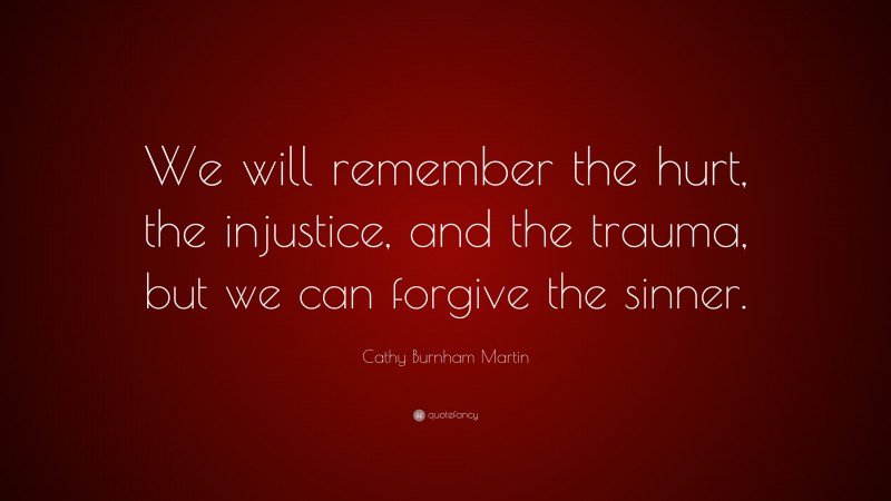Cathy Burnham Martin Quote: “We will remember the hurt, the injustice, and the trauma, but we can forgive the sinner.”