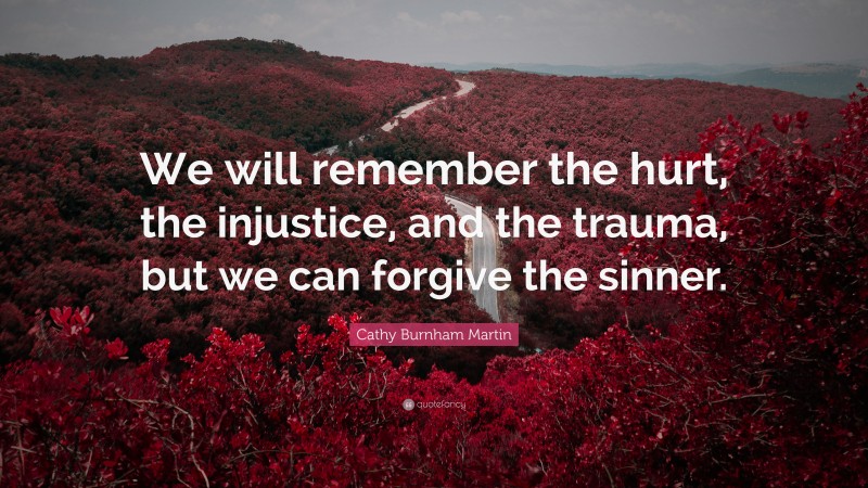 Cathy Burnham Martin Quote: “We will remember the hurt, the injustice, and the trauma, but we can forgive the sinner.”