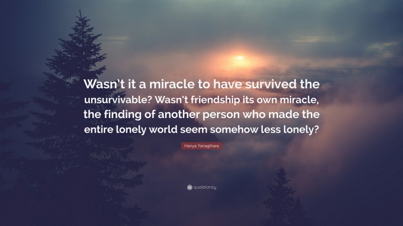 Hanya Yanagihara Quote: “Wasn’t it a miracle to have survived the unsurvivable? Wasn’t friendship its own miracle, the finding of another person who made the entire lonely world seem somehow less lonely?”