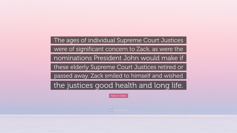 Mark M. Bello Quote: “The ages of individual Supreme Court Justices were of significant concern to Zack, as were the nominations President John would make if these elderly Supreme Court Justices retired or passed away. Zack smiled to himself and wished the justices good health and long life.”