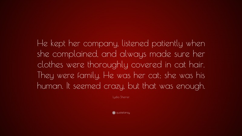 Lydia Sherrer Quote: “He kept her company, listened patiently when she complained, and always made sure her clothes were thoroughly covered in cat hair. They were family. He was her cat; she was his human. It seemed crazy, but that was enough.”
