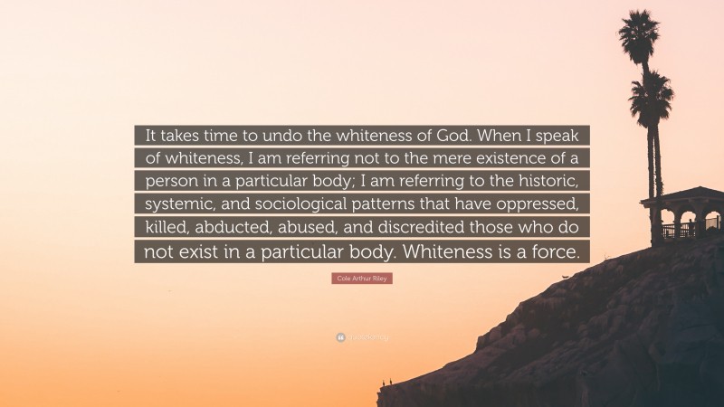 Cole Arthur Riley Quote: “It takes time to undo the whiteness of God. When I speak of whiteness, I am referring not to the mere existence of a person in a particular body; I am referring to the historic, systemic, and sociological patterns that have oppressed, killed, abducted, abused, and discredited those who do not exist in a particular body. Whiteness is a force.”