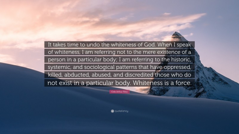 Cole Arthur Riley Quote: “It takes time to undo the whiteness of God. When I speak of whiteness, I am referring not to the mere existence of a person in a particular body; I am referring to the historic, systemic, and sociological patterns that have oppressed, killed, abducted, abused, and discredited those who do not exist in a particular body. Whiteness is a force.”