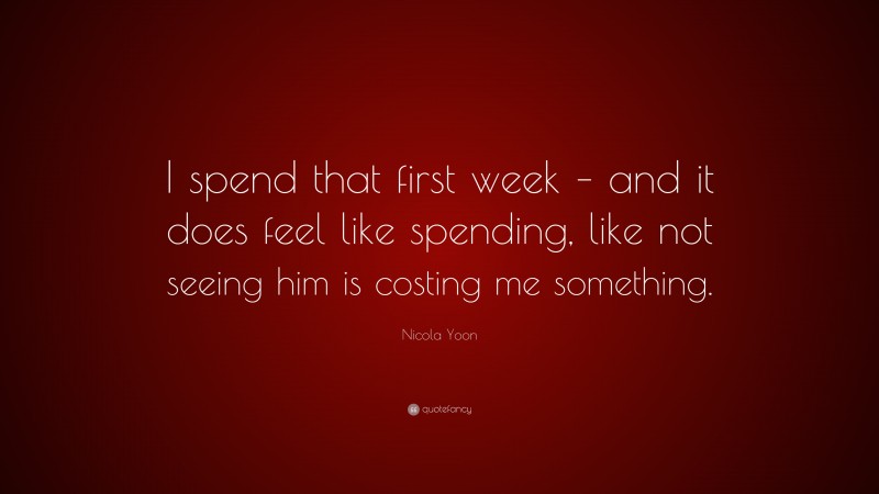 Nicola Yoon Quote: “I spend that first week – and it does feel like spending, like not seeing him is costing me something.”