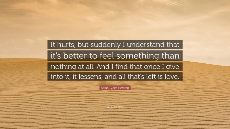 Sarah Lyons Fleming Quote: “It hurts, but suddenly I understand that it’s better to feel something than nothing at all. And I find that once I give into it, it lessens, and all that’s left is love.”