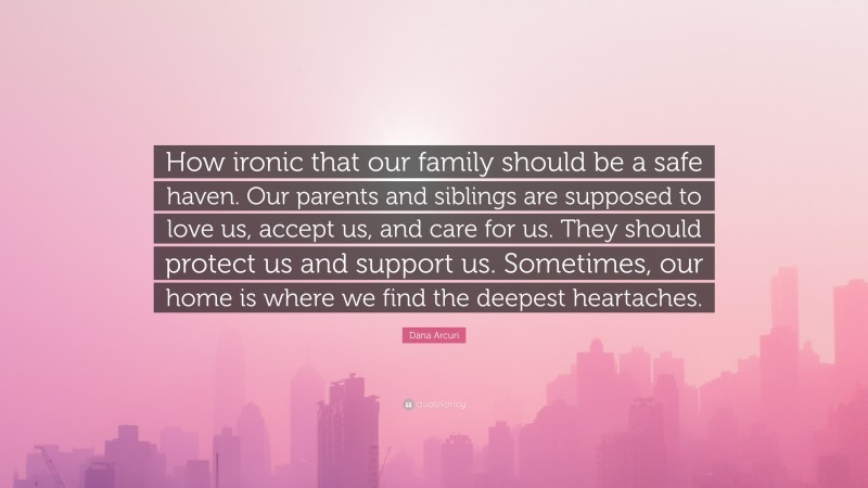 Dana Arcuri Quote: “How ironic that our family should be a safe haven. Our parents and siblings are supposed to love us, accept us, and care for us. They should protect us and support us. Sometimes, our home is where we find the deepest heartaches.”