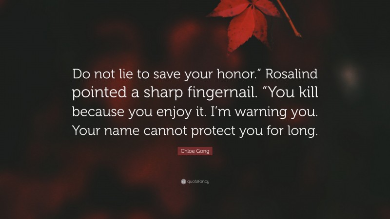 Chloe Gong Quote: “Do not lie to save your honor.” Rosalind pointed a sharp fingernail. “You kill because you enjoy it. I’m warning you. Your name cannot protect you for long.”