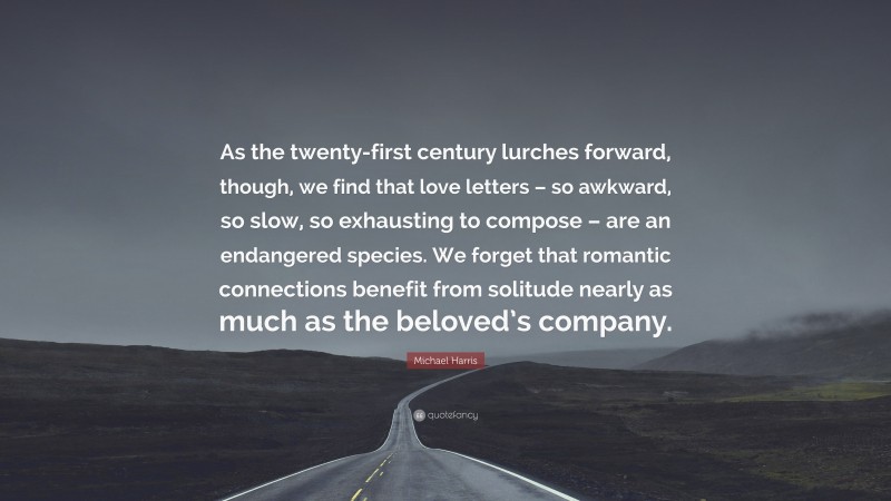 Michael Harris Quote: “As the twenty-first century lurches forward, though, we find that love letters – so awkward, so slow, so exhausting to compose – are an endangered species. We forget that romantic connections benefit from solitude nearly as much as the beloved’s company.”