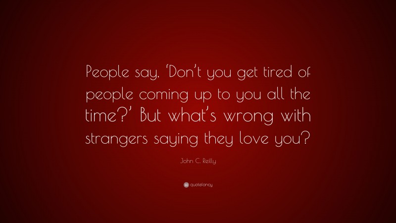 John C. Reilly Quote: “People say, ‘Don’t you get tired of people coming up to you all the time?’ But what’s wrong with strangers saying they love you?”
