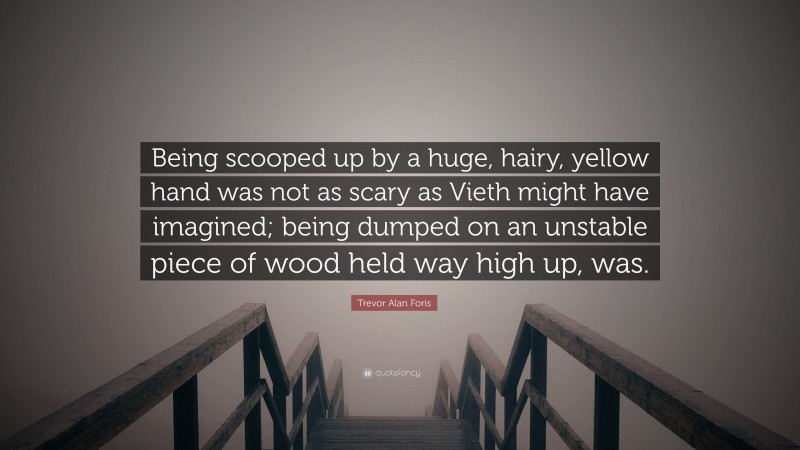 Trevor Alan Foris Quote: “Being scooped up by a huge, hairy, yellow hand was not as scary as Vieth might have imagined; being dumped on an unstable piece of wood held way high up, was.”
