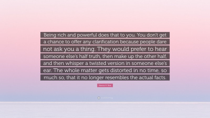 Neena H. Brar Quote: “Being rich and powerful does that to you. You don’t get a chance to offer any clarification because people dare not ask you a thing. They would prefer to hear someone else’s half truth, then make up the other half, and then whisper a twisted version in someone else’s ear. The whole matter gets distorted in no time, so much so, that it no longer resembles the actual facts.”