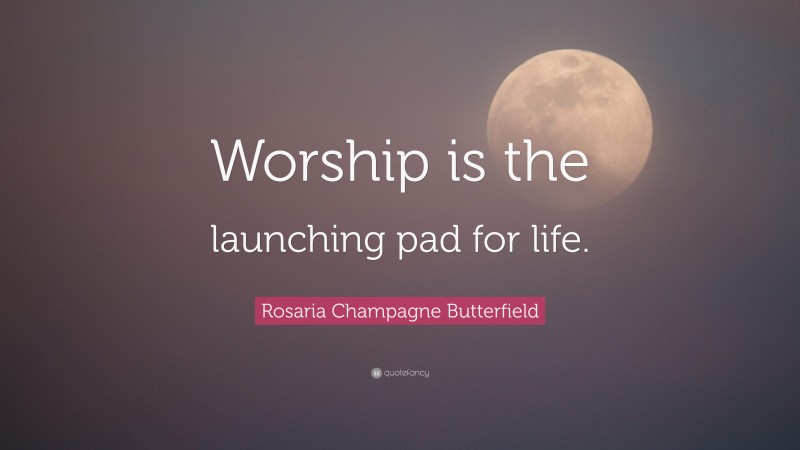 Rosaria Champagne Butterfield Quote: “Worship is the launching pad for life.”