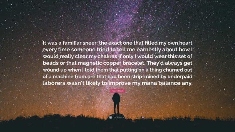 Naomi Novik Quote: “It was a familiar sneer: the exact one that filled my own heart every time someone tried to tell me earnestly about how I would really clear my chakras if only I would wear this set of beads or that magnetic copper bracelet. They’d always get wound up when I told them that putting on a thing churned out of a machine from ore that had been strip-mined by underpaid laborers wasn’t likely to improve my mana balance any.”