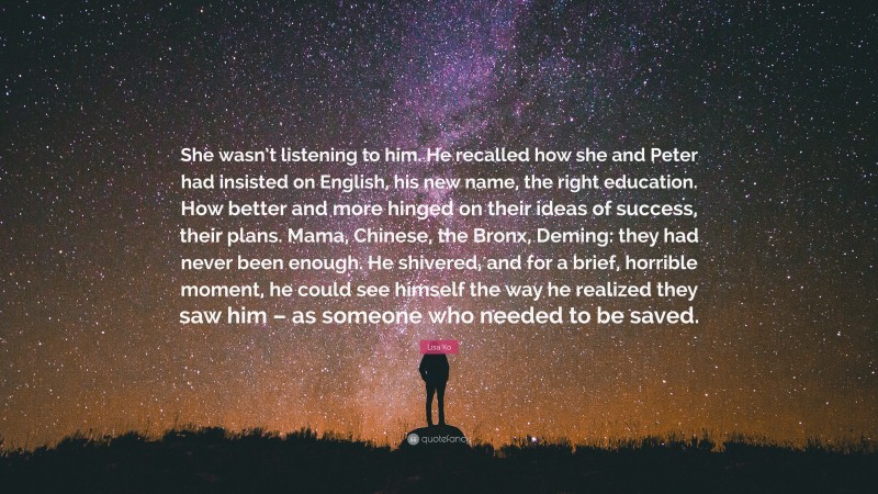 Lisa Ko Quote: “She wasn’t listening to him. He recalled how she and Peter had insisted on English, his new name, the right education. How better and more hinged on their ideas of success, their plans. Mama, Chinese, the Bronx, Deming: they had never been enough. He shivered, and for a brief, horrible moment, he could see himself the way he realized they saw him – as someone who needed to be saved.”