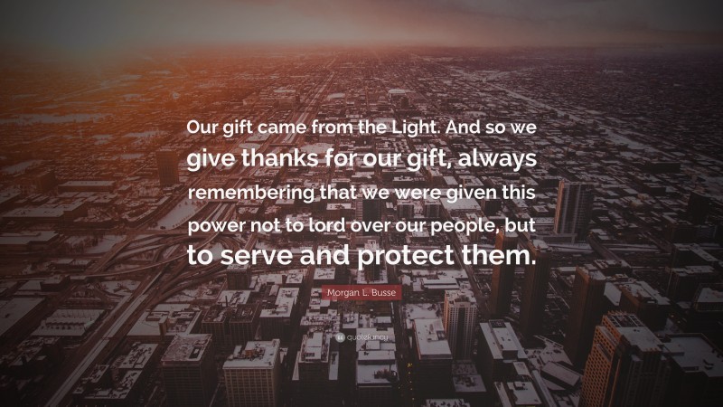 Morgan L. Busse Quote: “Our gift came from the Light. And so we give thanks for our gift, always remembering that we were given this power not to lord over our people, but to serve and protect them.”