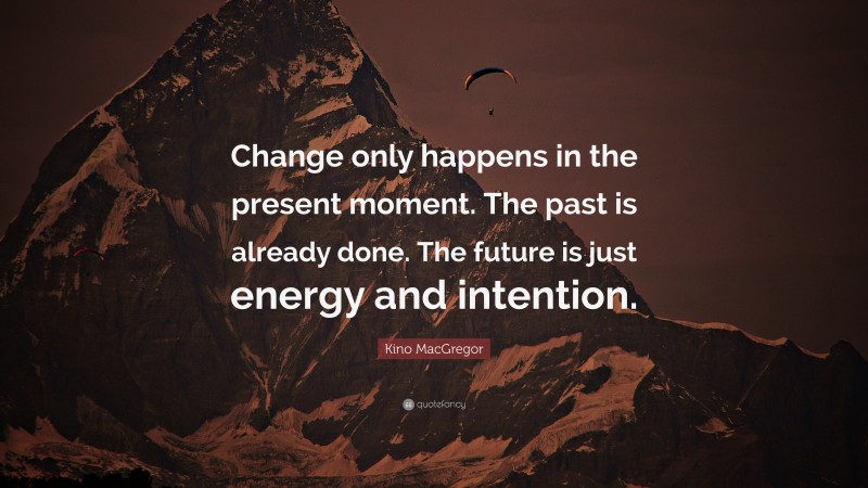 Kino MacGregor Quote: “Change only happens in the present moment. The past is already done. The future is just energy and intention.”