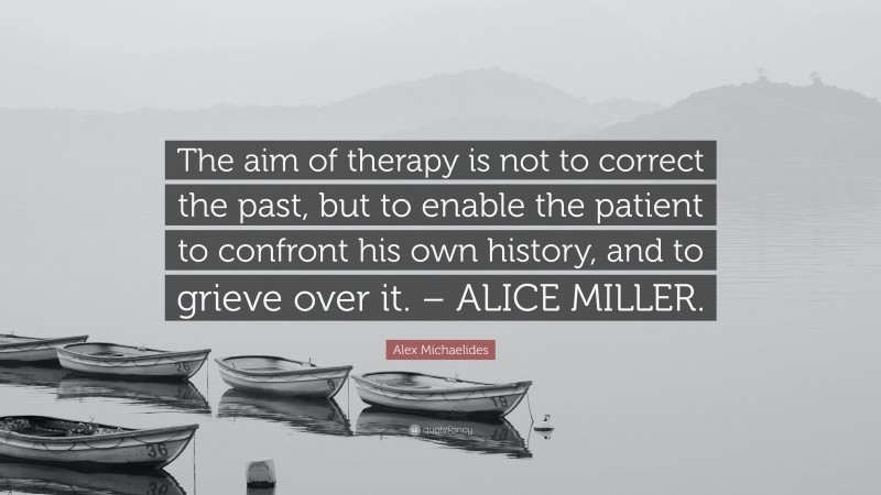 Alex Michaelides Quote: “The aim of therapy is not to correct the past, but to enable the patient to confront his own history, and to grieve over it. – ALICE MILLER.”