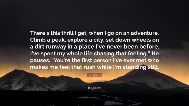 Julie Johnson Quote: “There’s this thrill I get, when I go on an adventure. Climb a peak, explore a city, set down wheels on a dirt runway in a place I’ve never been before. I’ve spent my whole life chasing that feeling.” He pauses. “You’re the first person I’ve ever met who makes me feel that rush while I’m standing still.”