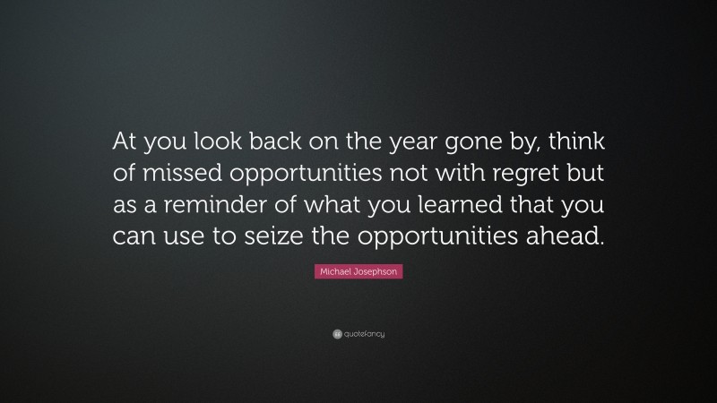 Michael Josephson Quote: “At you look back on the year gone by, think of missed opportunities not with regret but as a reminder of what you learned that you can use to seize the opportunities ahead.”