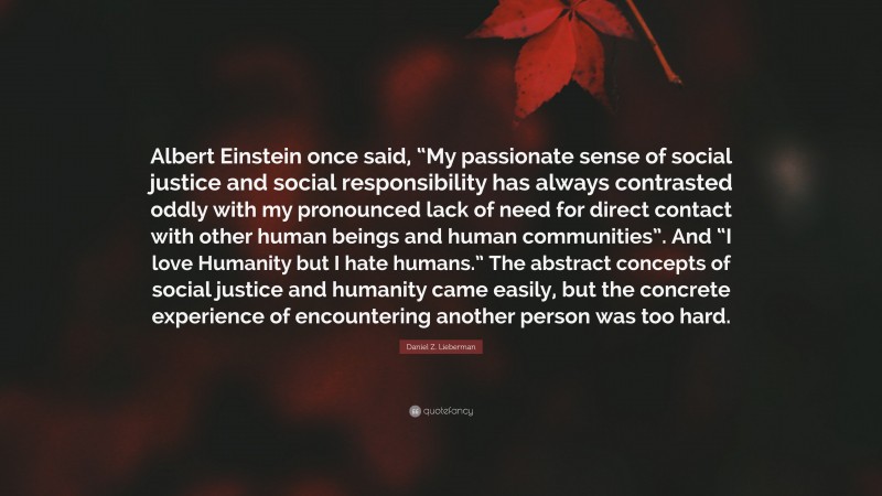 Daniel Z. Lieberman Quote: “Albert Einstein once said, “My passionate sense of social justice and social responsibility has always contrasted oddly with my pronounced lack of need for direct contact with other human beings and human communities”. And “I love Humanity but I hate humans.” The abstract concepts of social justice and humanity came easily, but the concrete experience of encountering another person was too hard.”