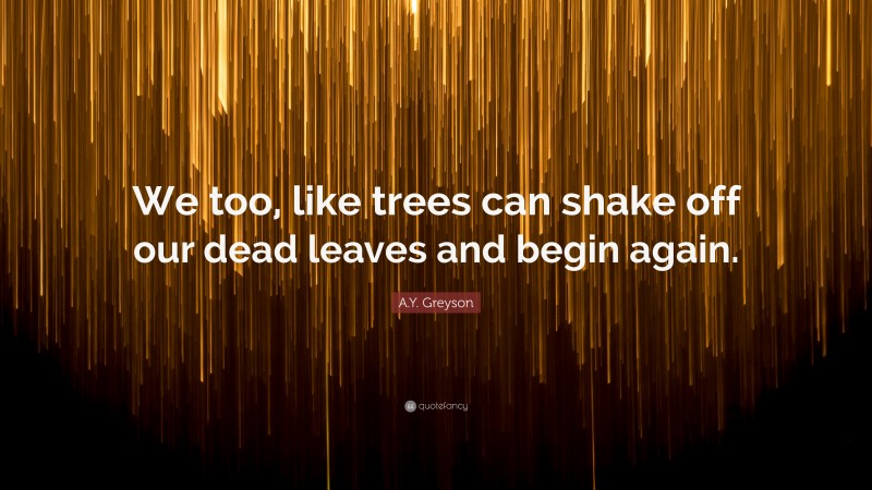 A.Y. Greyson Quote: “We too, like trees can shake off our dead leaves and begin again.”