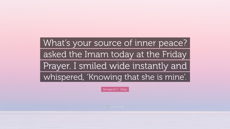 Ismaaciil C. Ubax Quote: “What’s your source of inner peace? asked the Imam today at the Friday Prayer. I smiled wide instantly and whispered, ‘Knowing that she is mine’.”