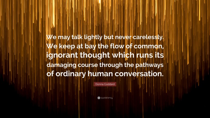 Donna Goddard Quote: “We may talk lightly but never carelessly. We keep at bay the flow of common, ignorant thought which runs its damaging course through the pathways of ordinary human conversation.”