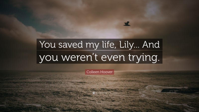Colleen Hoover Quote: “You saved my life, Lily... And you weren’t even trying.”