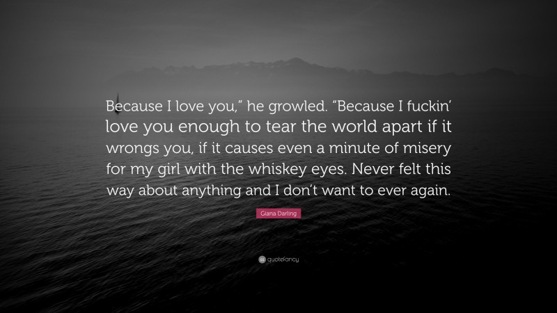Giana Darling Quote: “Because I love you,” he growled. “Because I fuckin’ love you enough to tear the world apart if it wrongs you, if it causes even a minute of misery for my girl with the whiskey eyes. Never felt this way about anything and I don’t want to ever again.”
