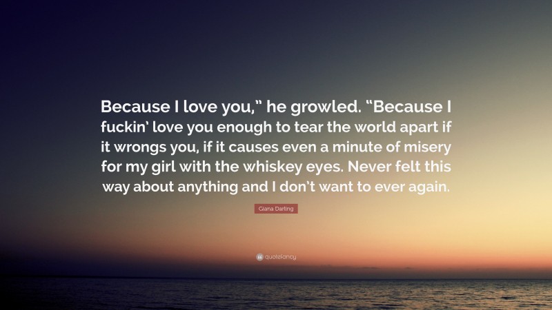 Giana Darling Quote: “Because I love you,” he growled. “Because I fuckin’ love you enough to tear the world apart if it wrongs you, if it causes even a minute of misery for my girl with the whiskey eyes. Never felt this way about anything and I don’t want to ever again.”