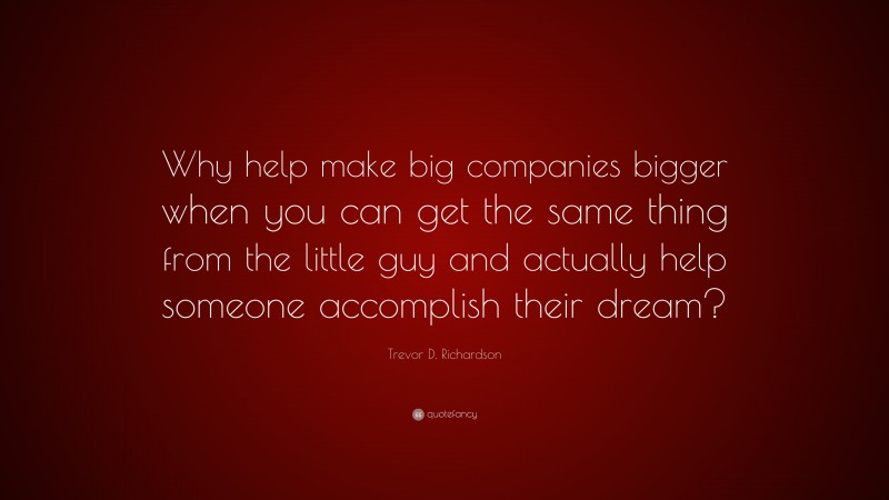 Trevor D. Richardson Quote: “Why help make big companies bigger when you can get the same thing from the little guy and actually help someone accomplish their dream?”