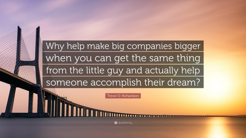 Trevor D. Richardson Quote: “Why help make big companies bigger when you can get the same thing from the little guy and actually help someone accomplish their dream?”